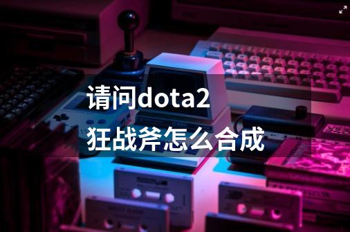 请问dota2狂战斧怎么合成-第1张-游戏资讯-智辉网络