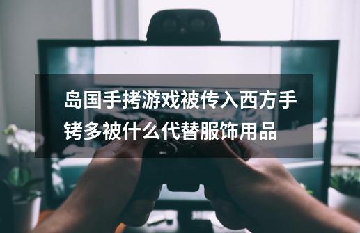 岛国手拷游戏被传入西方手铐多被什么代替服饰用品-第1张-游戏资讯-智辉网络