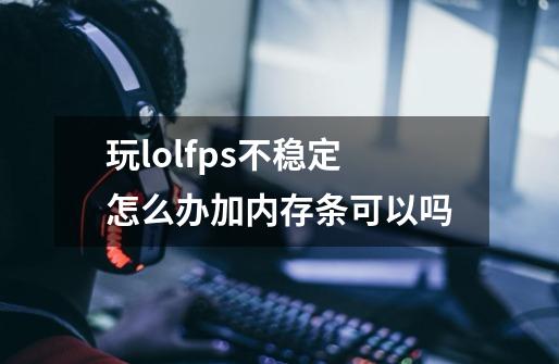 玩lolfps不稳定怎么办加内存条可以吗-第1张-游戏资讯-智辉网络