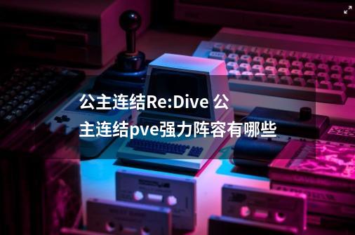 公主连结Re:Dive 公主连结pve强力阵容有哪些-第1张-游戏资讯-智辉网络