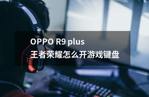 OPPO R9 plus王者荣耀怎么开游戏键盘-第1张-游戏资讯-智辉网络