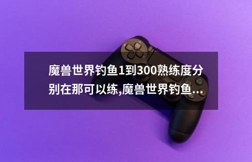 魔兽世界钓鱼1到300熟练度分别在那可以练?,魔兽世界钓鱼1300攻略-第1张-游戏资讯-智辉网络