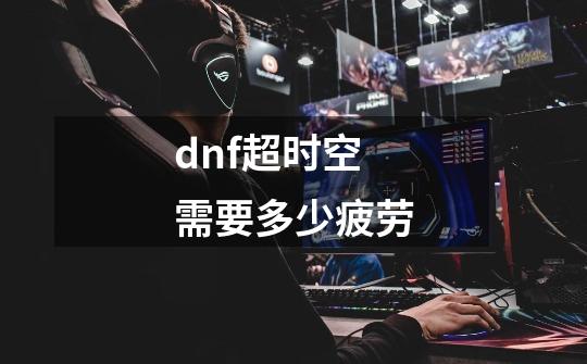 dnf超时空需要多少疲劳-第1张-游戏资讯-智辉网络