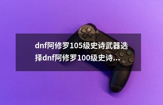 dnf阿修罗105级史诗武器选择dnf阿修罗100级史诗武器-第1张-游戏资讯-智辉网络