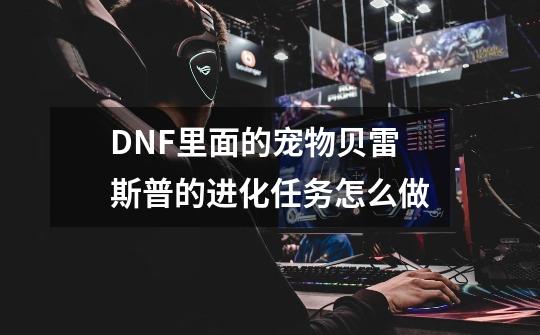 DNF里面的宠物贝雷斯普的进化任务怎么做-第1张-游戏资讯-智辉网络