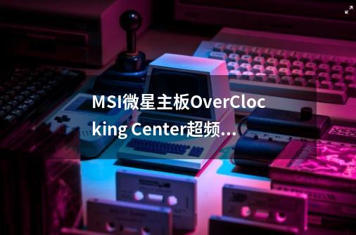 MSI微星主板OverClocking Center超频工具怎么用-第1张-游戏资讯-智辉网络