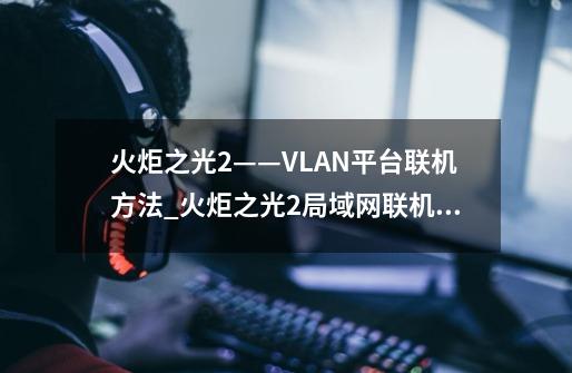 火炬之光2——VLAN平台联机方法_火炬之光2局域网联机教程-第1张-游戏资讯-智辉网络