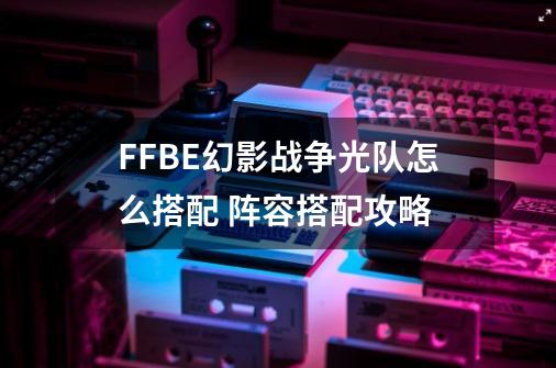 FFBE幻影战争光队怎么搭配 阵容搭配攻略-第1张-游戏资讯-智辉网络