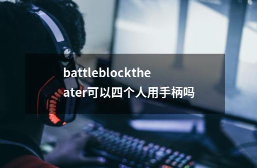 battleblocktheater可以四个人用手柄吗-第1张-游戏资讯-智辉网络