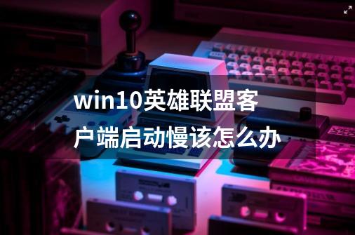 win10英雄联盟客户端启动慢该怎么办-第1张-游戏资讯-智辉网络