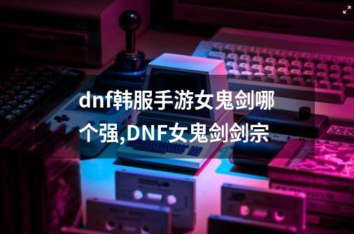 dnf韩服手游女鬼剑哪个强,DNF女鬼剑剑宗-第1张-游戏资讯-智辉网络