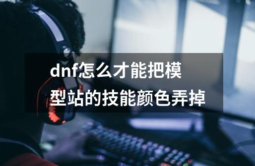 dnf怎么才能把模型站的技能颜色弄掉-第1张-游戏资讯-智辉网络