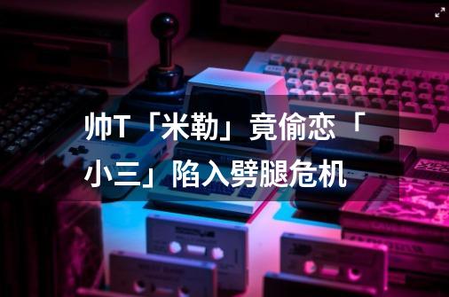 帅T「米勒」竟偷恋「小三」陷入劈腿危机-第1张-游戏资讯-智辉网络