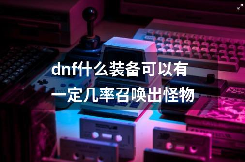 dnf什么装备可以有一定几率召唤出怪物-第1张-游戏资讯-智辉网络