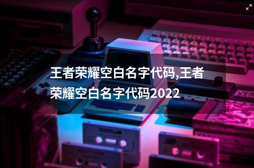 王者荣耀空白名字代码,王者荣耀空白名字代码2022-第1张-游戏资讯-智辉网络