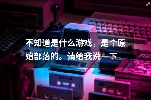 不知道是什么游戏，是个原始部落的。请给我说一下-第1张-游戏资讯-智辉网络