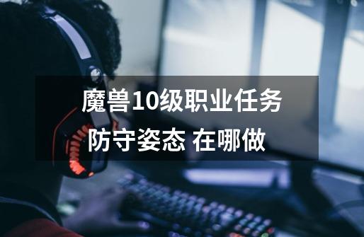 魔兽10级职业任务 防守姿态 在哪做-第1张-游戏资讯-智辉网络