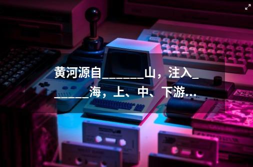 黄河源自______山，注入______海，上、中、下游的划分地点分别是______、______-第1张-游戏资讯-智辉网络