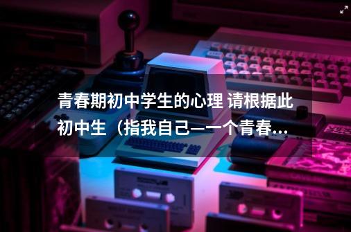 青春期初中学生的心理 请根据此初中生（指我自己—一个青春期男生）遇到烦恼时的自我安慰，给一个性格上的-第1张-游戏资讯-智辉网络