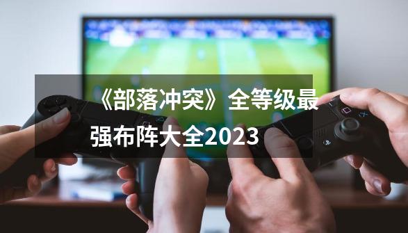 《部落冲突》全等级最强布阵大全2023-第1张-游戏资讯-智辉网络