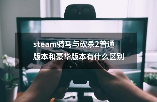 steam骑马与砍杀2普通版本和豪华版本有什么区别-第1张-游戏资讯-智辉网络