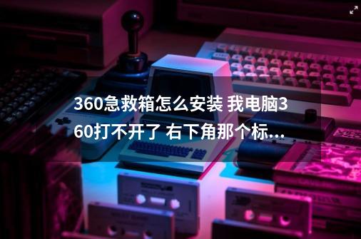 360急救箱怎么安装 我电脑360打不开了 右下角那个标志也没了 我单下个急救箱怎么安装啊-第1张-游戏资讯-智辉网络