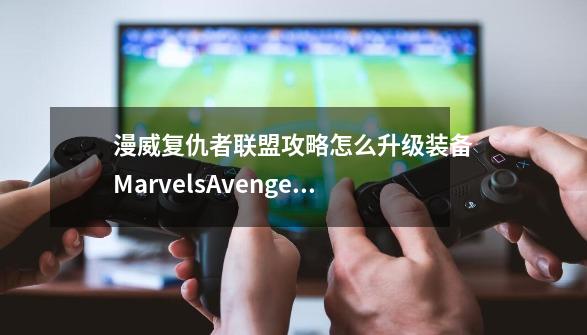 漫威复仇者联盟攻略怎么升级装备MarvelsAvengers攻略升级装备要注意什么-第1张-游戏资讯-智辉网络