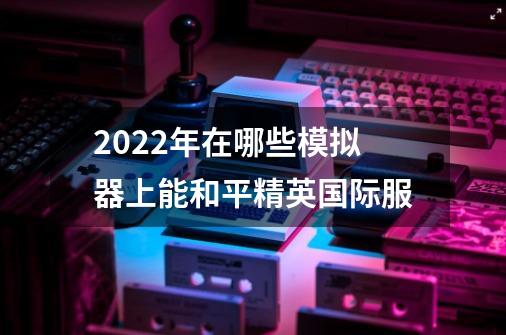 2022年在哪些模拟器上能和平精英国际服-第1张-游戏资讯-智辉网络