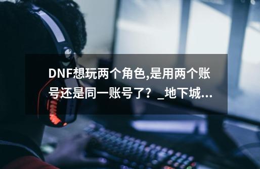 DNF想玩两个角色,是用两个账号还是同一账号了？_地下城魔王契约通用吗-第1张-游戏资讯-智辉网络