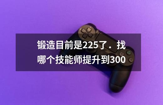 锻造目前是225了．找哪个技能师提升到300-第1张-游戏资讯-智辉网络