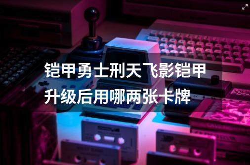 铠甲勇士刑天飞影铠甲升级后用哪两张卡牌-第1张-游戏资讯-智辉网络