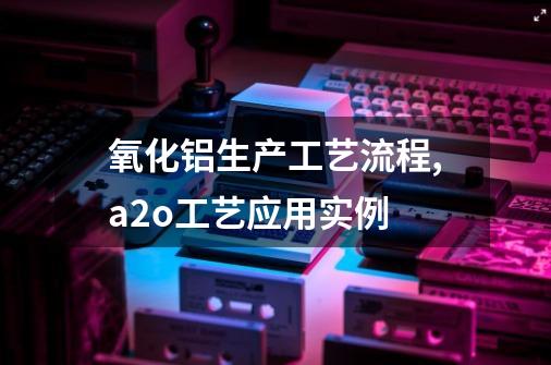 氧化铝生产工艺流程,a2o工艺应用实例-第1张-游戏资讯-智辉网络