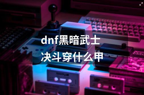 dnf黑暗武士决斗穿什么甲-第1张-游戏资讯-智辉网络