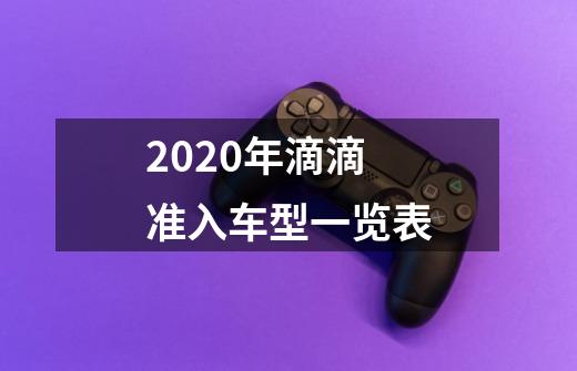 2020年滴滴准入车型一览表-第1张-游戏资讯-智辉网络