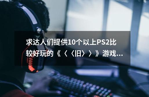 求达人们提供10个以上PS2比较好玩的《〈〈旧〉〉》游戏！！-第1张-游戏资讯-智辉网络