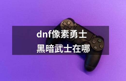 dnf像素勇士黑暗武士在哪-第1张-游戏资讯-智辉网络