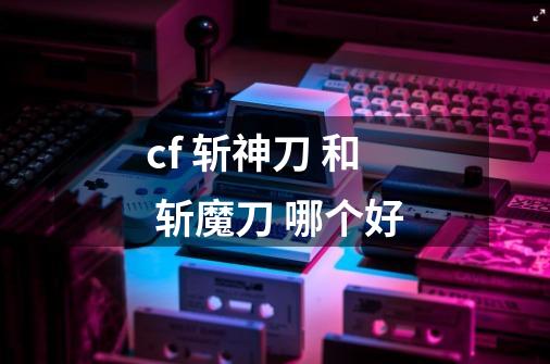 cf 斩神刀 和 斩魔刀 哪个好-第1张-游戏资讯-智辉网络