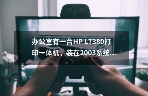 办公室有一台HP L7380打印一体机，装在2003系统的电脑上，无法使用打印首选项-第1张-游戏资讯-智辉网络