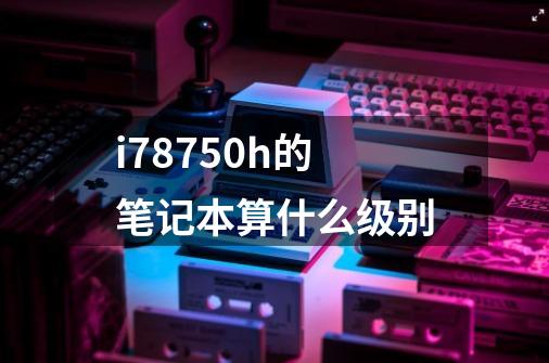 i78750h的笔记本算什么级别-第1张-游戏资讯-智辉网络