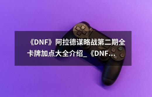 《DNF》阿拉德谋略战第二期全卡牌加点大全介绍_《DNF》阿拉德谋略战第二期全卡牌加点大全是什么-第1张-游戏资讯-智辉网络