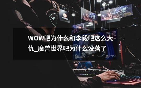 WOW吧为什么和李毅吧这么大仇_魔兽世界吧为什么没落了-第1张-游戏资讯-智辉网络