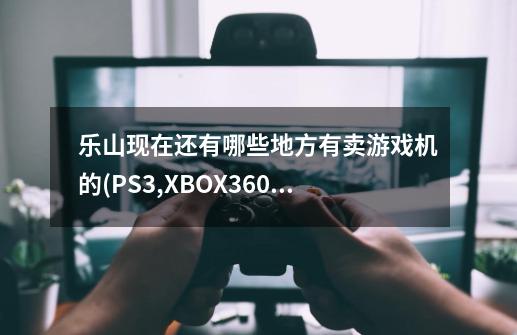 乐山现在还有哪些地方有卖游戏机的(PS3,XBOX360等)急需-第1张-游戏资讯-智辉网络