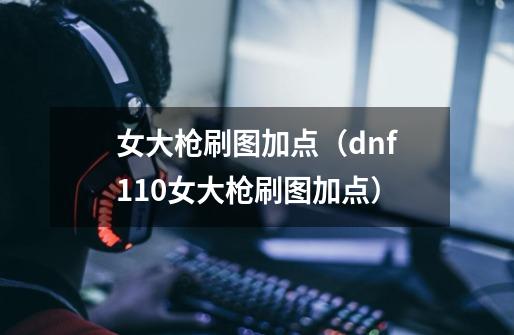 女大枪刷图加点（dnf110女大枪刷图加点）-第1张-游戏资讯-智辉网络