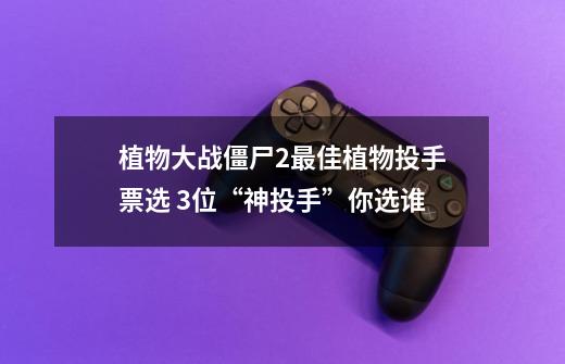 植物大战僵尸2最佳植物投手票选 3位“神投手”你选谁?-第1张-游戏资讯-智辉网络