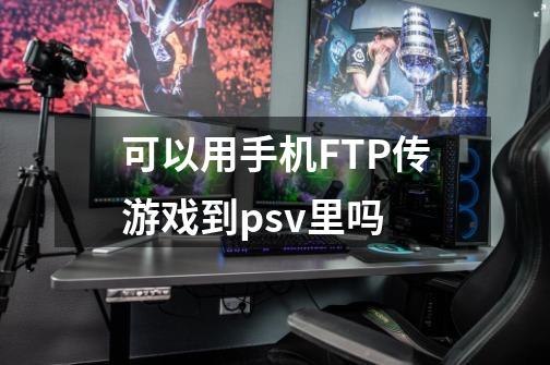 可以用手机FTP传游戏到psv里吗-第1张-游戏资讯-智辉网络