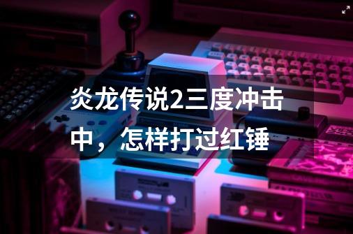 炎龙传说2三度冲击中，怎样打过红锤-第1张-游戏资讯-智辉网络