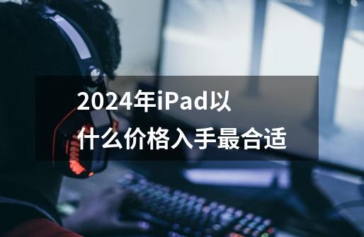 2024年iPad以什么价格入手最合适-第1张-游戏资讯-智辉网络