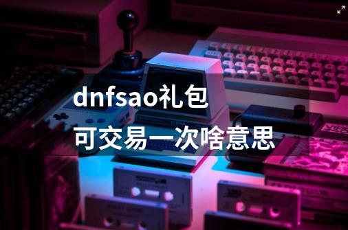 dnfsao礼包可交易一次啥意思-第1张-游戏资讯-智辉网络