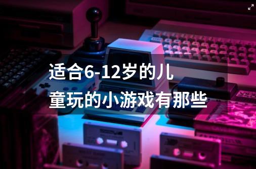 适合6-12岁的儿童玩的小游戏有那些-第1张-游戏资讯-智辉网络