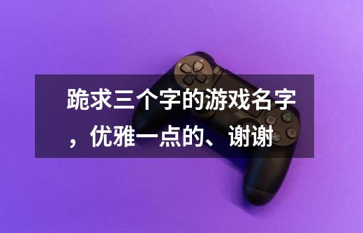 跪求三个字的游戏名字，优雅一点的、谢谢-第1张-游戏资讯-智辉网络